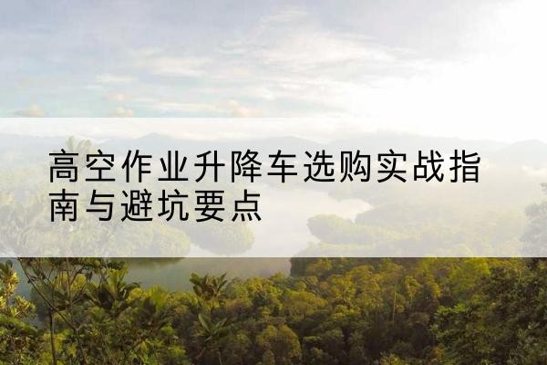 河东区升降车怎么选-高空作业升降车选购实战指南与避坑要点