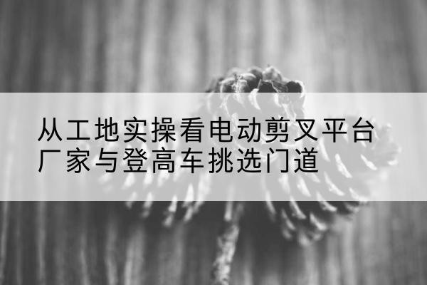 河东区电动剪叉升降平台厂家-从工地实操看电动剪叉平台厂家与登高车挑选门道