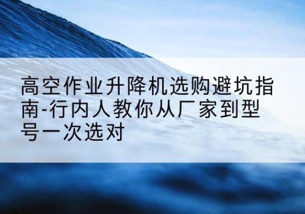 河东区升降平台厂家-高空作业升降机选购避坑指南-行内人教你从厂家到型号一次选对
