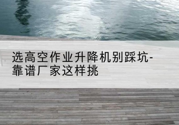 河东区剪叉式升降机厂家-选高空作业升降机别踩坑-靠谱厂家这样挑