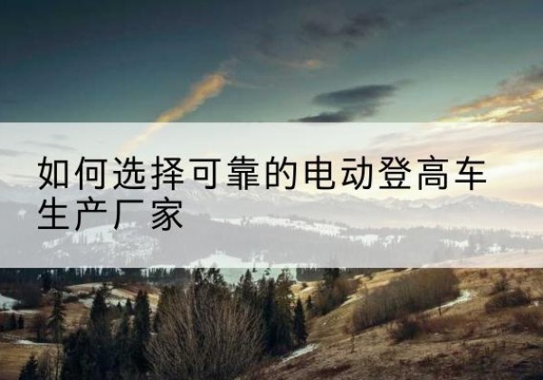 河东区电动登高车厂家-如何选择可靠的电动登高车生产厂家