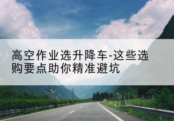 河东区升降车厂家-高空作业选升降车-这些选购要点助你*避坑