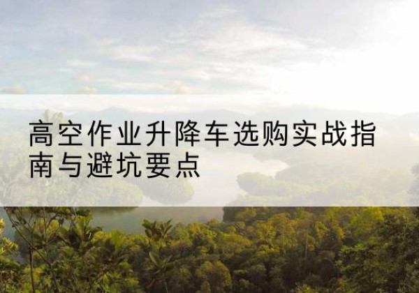河东区升降车怎么选-高空作业升降车选购实战指南与避坑要点