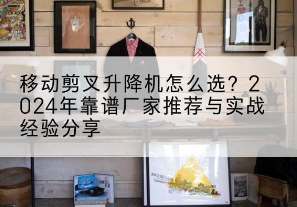 河东区升降平台厂家推荐-移动剪叉升降机怎么选？2024年靠谱厂家推荐与实战经验分享