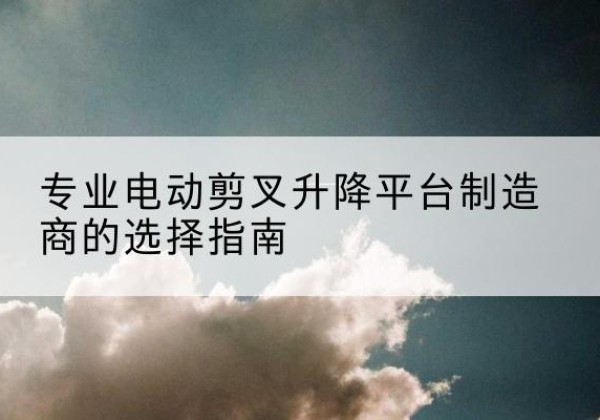 河东区电动剪叉升降平台厂家-专业电动剪叉升降平台制造商的选择指南